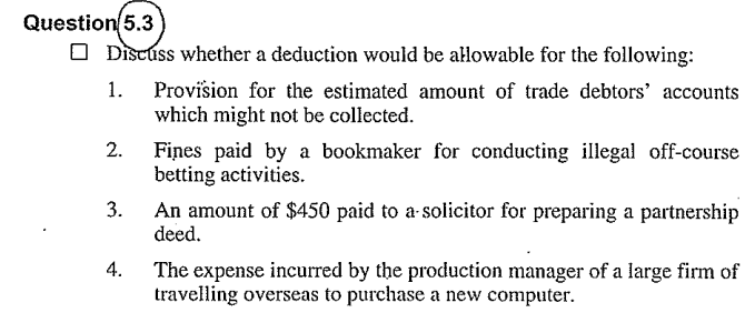 Question 5.3
Discuss whether a deduction would be allowable for the following:
1.
2.
3.
4.
Provision for the estimated amount of trade debtors' accounts
which might not be collected.
Fines paid by a bookmaker for conducting illegal off-course
betting activities.
An amount of $450 paid to a solicitor for preparing a partnership
deed.
The expense incurred by the production manager of a large firm of
travelling overseas to purchase a new computer.
