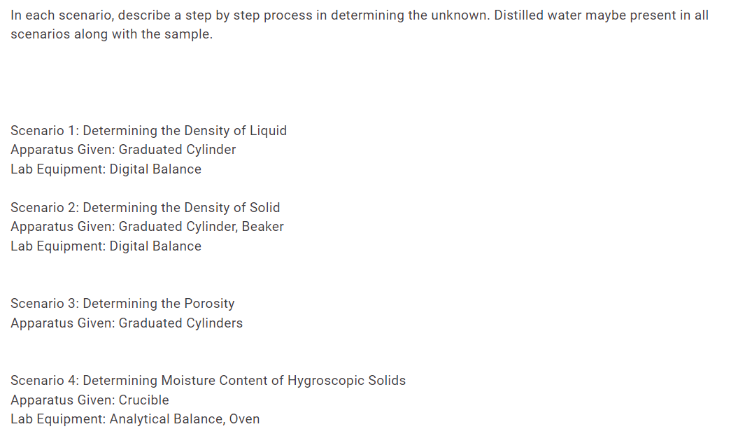 In each scenario, describe a step by step process in determining the unknown. Distilled water maybe present in all
scenarios along with the sample.
Scenario 1: Determining the Density of Liquid
Apparatus Given: Graduated Cylinder
Lab Equipment: Digital Balance
Scenario 2: Determining the Density of Solid
Apparatus Given: Graduated Cylinder, Beaker
Lab Equipment: Digital Balance
Scenario 3: Determining the Porosity
Apparatus Given: Graduated Cylinders
Scenario 4: Determining Moisture Content of Hygroscopic Solids
Apparatus Given: Crucible
Lab Equipment: Analytical Balance, Oven
