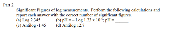 Part 2.
Significant Figures of log measurements. Perform the following calculations and
report each answer with the correct number of significant figures.
(a) Log 2.345
(c) Antilog -1.45
(b) pH =- Log 1.23 x 10-5; pH =,
(d) Antilog 12.7

