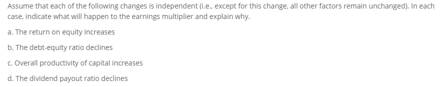 Assume that each of the following changes is independent (i.e., except for this change, all other factors remain unchanged). In each
case, indicate what will happen to the earnings multiplier and explain why.
a. The return on equity increases
b. The debt-equity ratio declines
c. Overall productivity of capital increases
d. The dividend payout ratio declines
