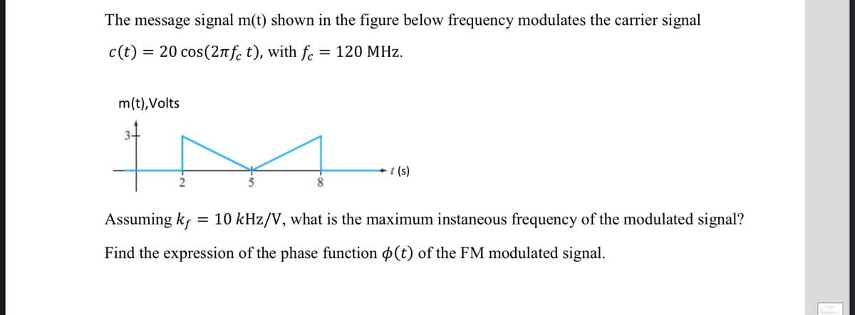The message signal m(t) shown in the figure below frequency modulates the carrier signal
c(t) = 20 cos(2nf. t), with f. = 120 MHz.
m(t),Volts
(s)
Assuming kf = 10 kHz/V, what is the maximum instaneous frequency of the modulated signal?
Find the expression of the phase function p(t) of the FM modulated signal.
