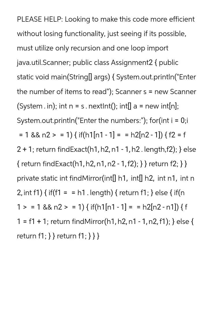 PLEASE HELP: Looking to make this code more efficient
without losing functionality, just seeing if its possible,
must utilize only recursion and one loop import
java.util.Scanner; public class Assignment2 { public
static void main(String[] args) { System.out.println("Enter
the number of items to read"); Scanner s = new Scanner
(System.in); int n = s. nextInt(); int[] a = new int[n];
System.out.println("Enter the numbers:"); for(int i = 0; i
= 1 && n2 > = 1 ) { if(h1[n1 - 1] = = h2[n2 - 1]) { f2 = f
2 + 1; return find Exact(h1, h2, n1 -1, h2. length,f2); } else
{return findExact(h1, h2, n1, n2 - 1, f2); } } return f2;} }
private static int findMirror(int[] h1, int[] h2, int n1, int n
2, int f1) {if(f1 = = h1.length) { return f1; } else { if(n
1 > = 1 && n2> = 1) { if(h1[n1 - 1] = =h2[n2-n1]) { f
1 = f1 + 1; return find Mirror(h1, h2, n1 - 1, n2, f1); } else {
return f1; } } return f1; }}}