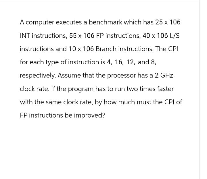 A computer executes a benchmark which has 25 x 106
INT instructions, 55 x 106 FP instructions, 40 x 106 L/S
instructions and 10 x 106 Branch instructions. The CPI
for each type of instruction is 4, 16, 12, and 8,
respectively. Assume that the processor has a 2 GHz
clock rate. If the program has to run two times faster
with the same clock rate, by how much must the CPI of
FP instructions be improved?