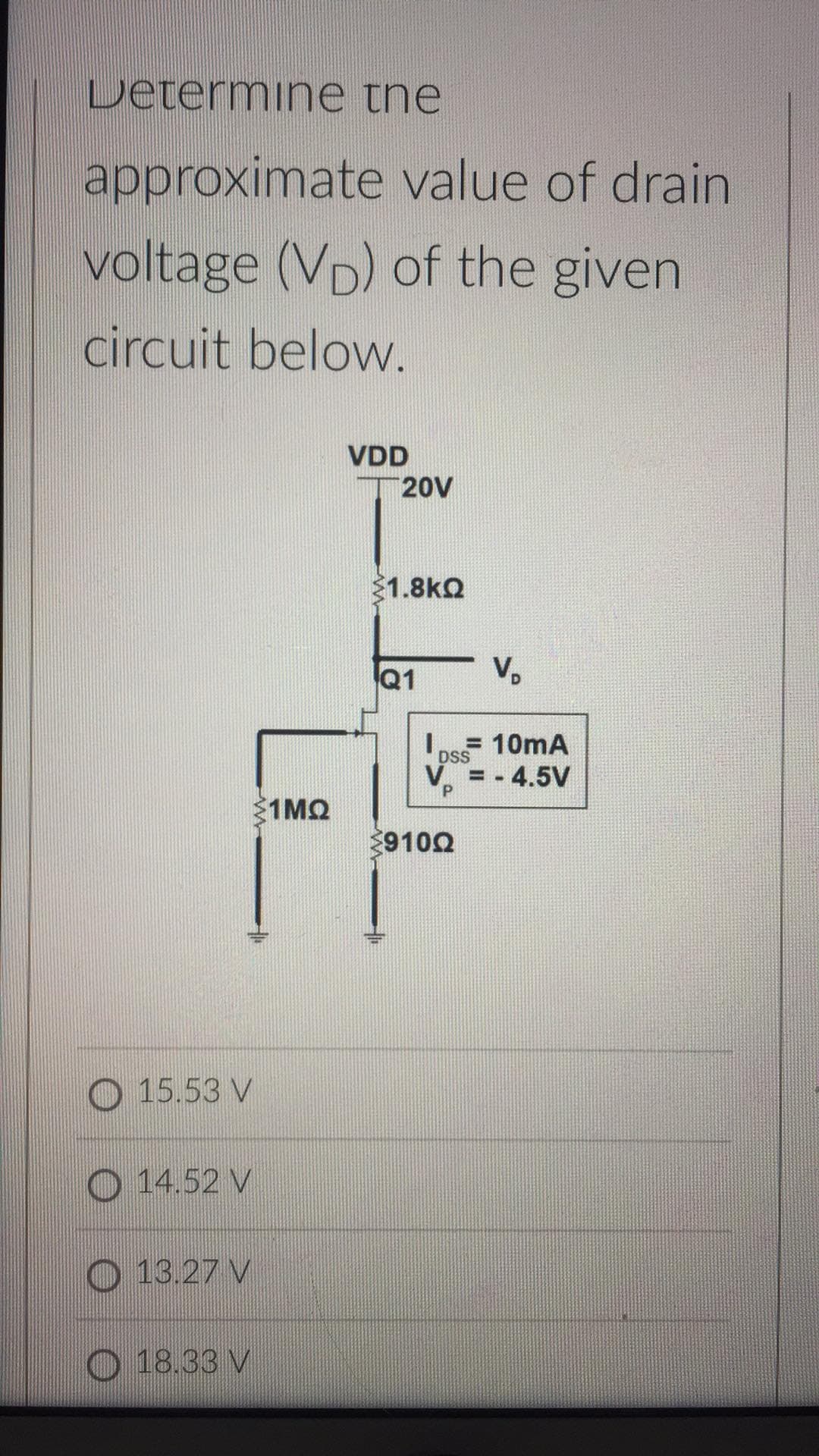 Determine the
approximate value of drain
voltage (VD) of the given
circuit below.
VDD
20V
1.8kQ
Q1
V.
=10mA
DSS
= - 4.5V
1MQ
9100
O 15.53 V
O 14.52 V
O 13.27 V
O 18.33 V
