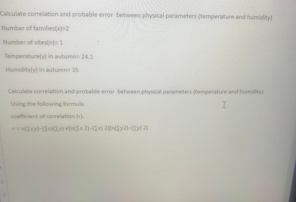 Calculate correlation and probable error between physical parameters (temperature and humidity)
Number of families(x)=2
Number of sites(n)= 1
Temperature(y) in autumn= 24.1
Humidity(y) in autumn= 35
20 1 19
Calculate correlation and probable error between physical parameters (temperature and humidity)
Using the following formula
coefficient of correlation (r).
r = n([xy)-([x) (Ey) V[n(Ex 2)-(Ex) 2][n(Ey2)-([y) 2]
I