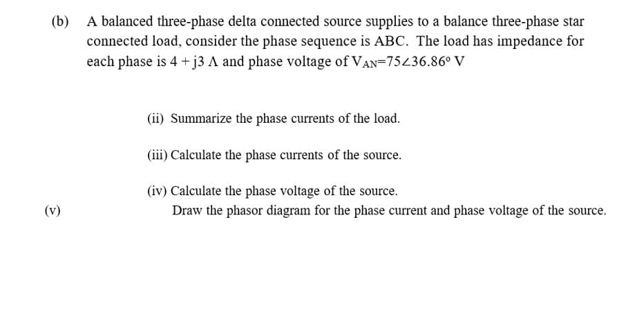 A balanced three-phase delta connected source supplies to a balance three-phase star
connected load, consider the phase sequence is ABC. The load has impedance for
each phase is 4 +j3 A and phase voltage of VAN=75436.86° V
(b)
(ii) Summarize the phase currents of the load.
(iii) Calculate the phase currents of the source.
(iv) Calculate the phase voltage of the source.
Draw the phasor diagram for the phase current and phase voltage of the source.
(v)
