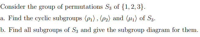 Consider the group of permutations S3 of {1,2,3}.
a. Find the cyclic subgroups (p₁), (P2) and (₁) of S3.
b. Find all subgroups of S3 and give the subgroup diagram for them.