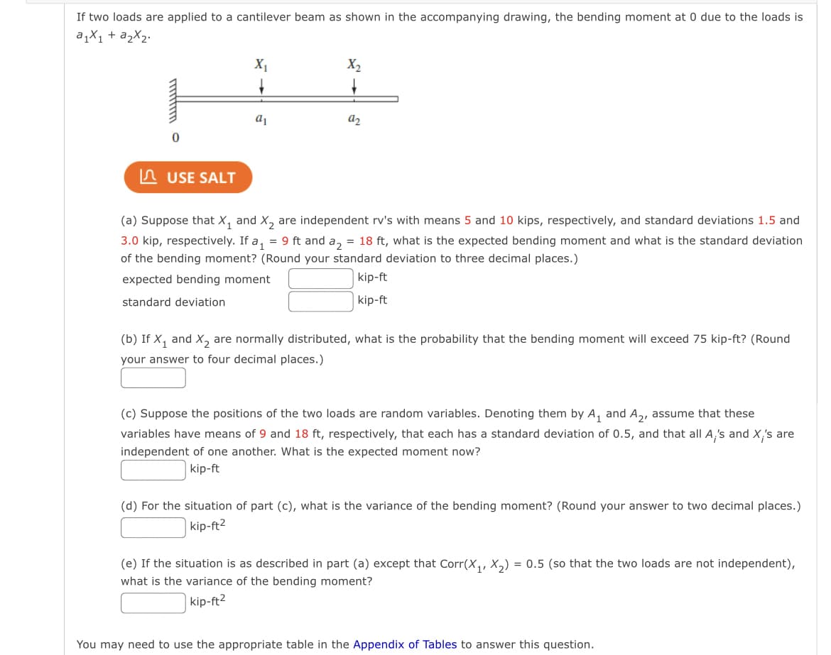 If two loads are applied to a cantilever beam as shown in the accompanying drawing, the bending moment at 0 due to the loads is
a₁x₁ + a₂x₂.
USE SALT
X₁
a₁
X₂
a₂
(a) Suppose that X₁ and X₂ are independent rv's with means 5 and 10 kips, respectively, and standard deviations 1.5 and
3.0 kip, respectively. If a₁ = 9 ft and a₂ = 18 ft, what is the expected bending moment and what is the standard deviation
of the bending moment? (Round your standard deviation to three decimal places.)
expected bending moment
kip-ft
kip-ft
standard deviation
(b) If X₁ and X₂ are normally distributed, what is the probability that the bending moment will exceed 75 kip-ft? (Round
your answer to four decimal places.)
(c) Suppose the positions of the two loads are random variables. Denoting them by A₁ and A₂, assume that these
variables have means of 9 and 18 ft, respectively, that each has a standard deviation of 0.5, and that all A's and X;'s are
independent of one another. What is the expected moment now?
kip-ft
(d) For the situation of part (c), what is the variance of the bending moment? (Round your answer to two decimal places.)
kip-ft²
(e) If the situation is as described in part (a) except that Corr(X₁, X₂) = 0.5 (so that the two loads are not independent),
what is the variance of the bending moment?
kip-ft²
You may need to use the appropriate table in the Appendix of Tables to answer this question.