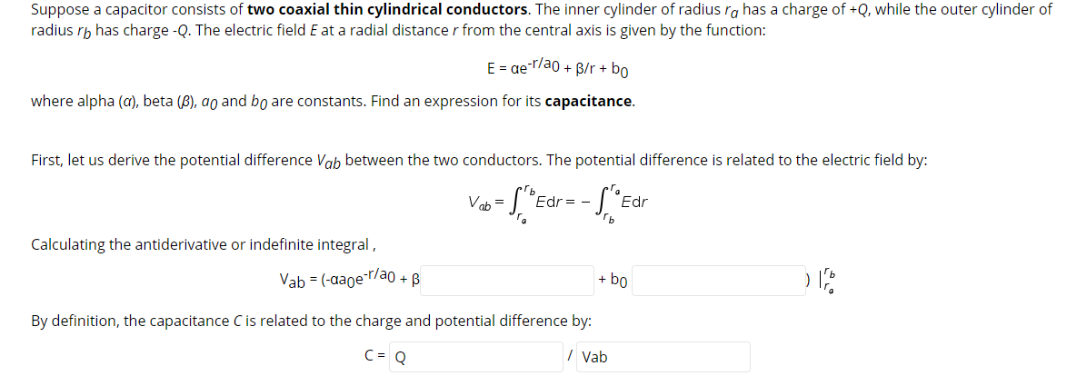Suppose a capacitor consists of two coaxial thin cylindrical conductors. The inner cylinder of radius ra has a charge of +Q, while the outer cylinder of
radius rh has charge -Q. The electric field E at a radial distancer from the central axis is given by the function:
E = ae-r/ao + B/r + bo
where alpha (a), beta (B), ao and bo are constants. Find an expression for its capacitance.
First, let us derive the potential difference Vab between the two conductors. The potential difference is related to the electric field by:
Vab =
Edr = -
Edr
Calculating the antiderivative or indefinite integral,
Vab = (-aaoe-r/ao + B
+ bo
By definition, the capacitance C is related to the charge and potential difference by:
C= Q
I Vab
