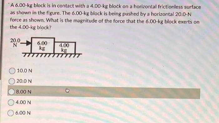 A 6.00-kg block is in contact with a 4.00-kg block on a horizontal frictionless surface
as shown in the figure. The 6.00-kg block is being pushed by a horizontal 20.0-N
force as shown. What is the magnitude of the force that the 6.00-kg block exerts on
the 4.00-kg block?
20.0
10.0 N
20.0 N
8.00 N
4.00 N
6.00 N
6.00
kg
4.00
kg