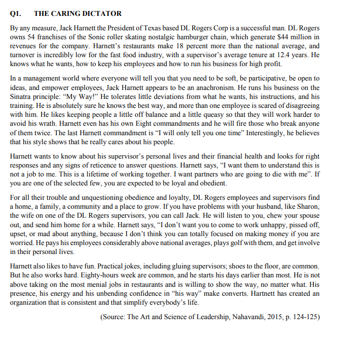 Q1. THE CARING DICTATOR
By any measure, Jack Harnett the President of Texas based DL Rogers Corp is a successful man. DL Rogers
owns 54 franchises of the Sonic roller skating nostalgic hamburger chain, which generate $44 million in
revenues for the company. Harnett's restaurants make 18 percent more than the national average, and
turnover is incredibly low for the fast food industry, with a supervisor's average tenure at 12.4 years. He
knows what he wants, how to keep his employees and how to run his business for high profit.
In a management world where everyone will tell you that you need to be soft, be participative, be open to
ideas, and empower employees, Jack Harnett appears to be an anachronism. He runs his business on the
Sinatra principle: "My Way!" He tolerates little deviations from what he wants, his instructions, and his
training. He is absolutely sure he knows the best way, and more than one employee is scared of disagreeing
with him. He likes keeping people a little off balance and a little queasy so that they will work harder to
avoid his wrath. Harnett even has his own Eight commandments and he will fire those who break anyone
of them twice. The last Harnett commandment is "I will only tell you one time" Interestingly, he believes
that his style shows that he really cares about his people.
Harnett wants to know about his supervisor's personal lives and their financial health and looks for right
responses and any signs of reticence to answer questions. Harnett says, "I want them to understand this is
not a job to me. This is a lifetime of working together. I want partners who are going to die with me". If
you are one of the selected few, you are expected to be loyal and obedient.
For all their trouble and unquestioning obedience and loyalty, DL Rogers employees and supervisors find
a home, a family, a community and a place to grow. If you have problems with your husband, like Sharon,
the wife on one of the DL Rogers supervisors, you can call Jack. He will listen to you, chew your spouse
out, and send him home for a while. Harnett says, "I don't want you to come to work unhappy, pissed off,
upset, or mad about anything, because I don't think you can totally focused on making money if you are
worried. He pays his employees considerably above national averages, plays golf with them, and get involve
in their personal lives.
Harnett also likes to have fun. Practical jokes, including gluing supervisors; shoes to the floor, are common.
But he also works hard. Eighty-hours week are common, and he starts his days earlier than most. He is not
above taking on the most menial jobs in restaurants and is willing to show the way, no matter what. His
presence, his energy and his unbending confidence in "his way" make converts. Hartnett has created an
organization that is consistent and that simplify everybody's life.
(Source: The Art and Science of Leadership, Nahavandi, 2015, p. 124-125)