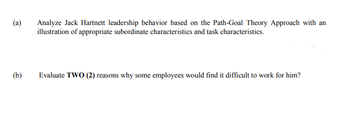 (a)
Analyze Jack Hartnett leadership behavior based on the Path-Goal Theory Approach with an
illustration of appropriate subordinate characteristics and task characteristics.
(b)
Evaluate TWO (2) reasons why some employees would find it difficult to work for him?