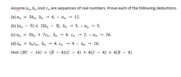 Assume an, bn and care sequences of real numbers. Prove each of the following deductions.
(a) an
3bn, bn 4,
an → 12.
(b) lan
51 ≤ 2|bn
31, bn3, an→ 5.
(c) an = 3bn +7cn,
(d) an = bn Cn, bn
Hint: (BC-16) =
=
-
bn → 4, Cn2, an → 26.
4, Cn → 4 :: An → 16.
(B − 4)(C − 4) + 4(C − 4) + 4(B − 4)