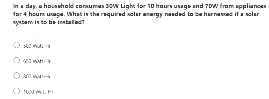 In a day, a household consumes 30W Light for 10 hours usage and 70W from appliances
for 4 hours usage. What is the required solar energy needed to be harnessed if a solar
system is to be installed?
580 Watt-Hr
650 Watt-Hr
800 Watt-Hr
O 1000 Watt-Hr

