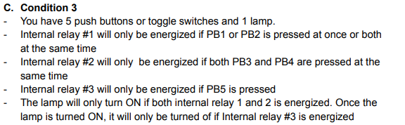 C. Condition 3
You have 5 push buttons or toggle switches and 1 lamp.
Internal relay #1 will only be energized if PB1 or PB2 is pressed at once or both
at the same time
Internal relay #2 will only be energized if both PB3 and PB4 are pressed at the
same time
Internal relay #3 will only be energized if PB5 is pressed
The lamp will only turn ON if both internal relay 1 and 2 is energized. Once the
lamp is turned ON, it will only be turned of if Internal relay #3 is energized