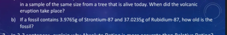 in a sample of the same size from a tree that is alive today. When did the volcanic
eruption take place?
b) If a fossil contains 3.9765g of Strontium-87 and 37.0235g of Rubidium-87, how old is the
fossil?
explain
solute
then Relativ
Dating?