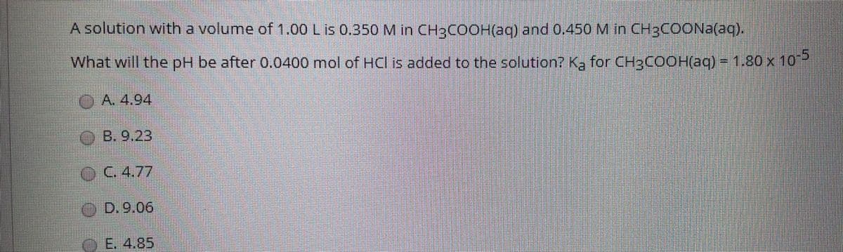 A solution witha volume of 1.00 Lis 0.350 M in CH3COOH(aq) and 0.450 M in CH3COONA(aq).
What will the pH be after 0.0400 mol of HCl is added to the solution? Ka for CH3COOH(aq) = 1.80 x 10
OA. 4,94
OB. 9.23
C.4.77
D.9.06
E. 4.85

