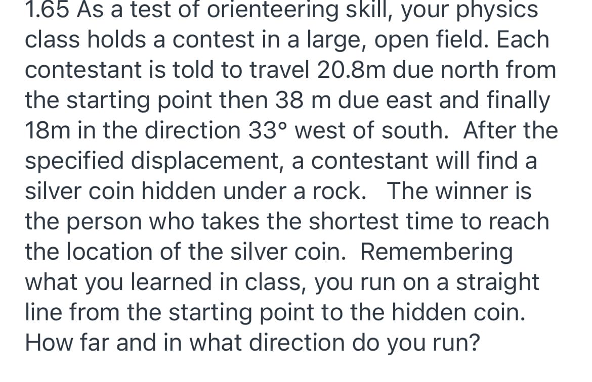 1.65 As a test of orienteering skill, your physics
class holds a contest in a large, open field. Each
contestant is told to travel 20.8m due north from
the starting point then 38 m due east and finally
18m in the direction 33° west of south. After the
specified displacement, a contestant will find a
silver coin hidden under a rock. The winner is
the person who takes the shortest time to reach
the location of the silver coin. Remembering
what you learned in class, you run on a straight
line from the starting point to the hidden coin.
How far and in what direction do you run?
