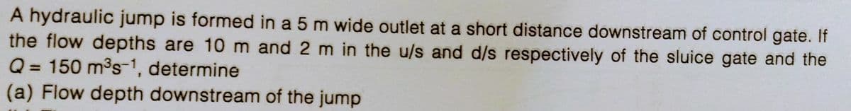 A hydraulic jump is formed in a 5 m wide outlet at a short distance downstream of control gate. If
the flow depths are 10 m and 2 m in the u/s and d/s respectively of the sluice gate and the
Q = 150 m³s-1, determine
(a) Flow depth downstream of the jump
