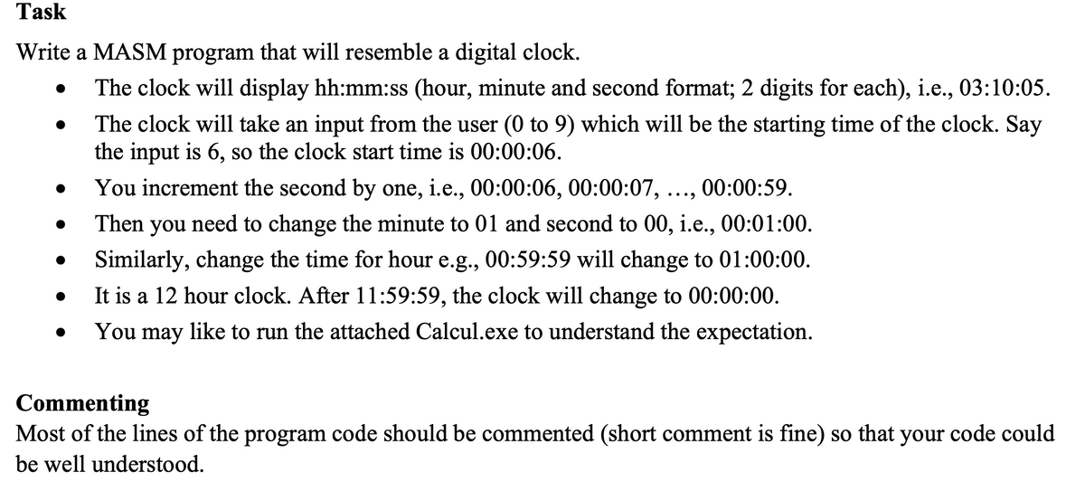 Task
Write a MASM program that will resemble a digital clock.
The clock will display hh:mm:ss (hour, minute and second format; 2 digits for each), i.e., 03:10:05.
The clock will take an input from the user (0 to 9) which will be the starting time of the clock. Say
the input is 6, so the clock start time is 00:00:06.
00:00:59.
You increment the second by one, i.e., 00:00:06, 00:00:07,
Then you need to change the minute to 01 and second to 00, i.e., 00:01:00.
Similarly, change the time for hour e.g., 00:59:59 will change to 01:00:00.
It is a 12 hour clock. After 11:59:59, the clock will change to 00:00:00.
You may like to run the attached Calcul.exe to understand the expectation.
●
Commenting
Most of the lines of the program code should be commented (short comment is fine) so that your code could
be well understood.