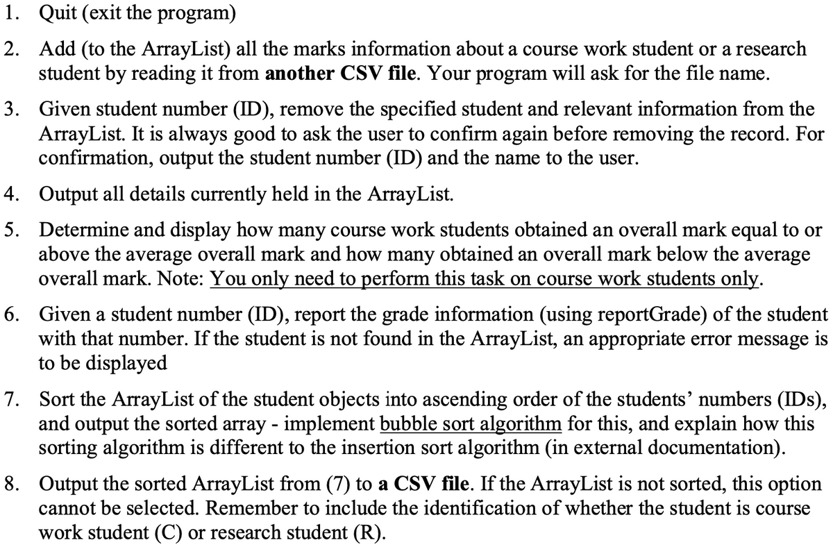 1.
Quit (exit the program)
2. Add (to the ArrayList) all the marks information about a course work student or a research
student by reading it from another CSV file. Your program will ask for the file name.
3. Given student number (ID), remove the specified student and relevant information from the
ArrayList. It is always good to ask the user to confirm again before removing the record. For
confirmation, output the student number (ID) and the name to the user.
Output all details currently held in the ArrayList.
Determine and display how many course work students obtained an overall mark equal to or
above the average overall mark and how many obtained an overall mark below the average
overall mark. Note: You only need to perform this task on course work students only.
4.
5.
6. Given a student number (ID), report the grade information (using reportGrade) of the student
with that number. If the student is not found in the ArrayList, an appropriate error message is
to be displayed
7. Sort the ArrayList of the student objects into ascending order of the students' numbers (IDs),
and output the sorted array - implement bubble sort algorithm for this, and explain how this
sorting algorithm is different to the insertion sort algorithm (in external documentation).
8. Output the sorted ArrayList from (7) to a CSV file. If the ArrayList is not sorted, this option
cannot be selected. Remember to include the identification of whether the student is course
work student (C) or research student (R).