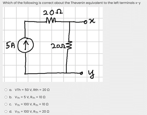 Which of the following is correct about the Thevenin equivalent to the left terminals x-y
202
SA ↑
2013
O a. VTh = 50 V, Rth = 20 Q
O b. VTh = 5 V, RTh = 10 0
O c. VTh = 100 V, RTh = 10 2
O d. VTh = 100 V, RTh = 20 0
%3D
