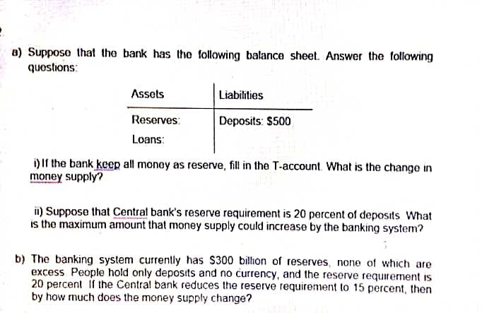 •
a) Suppose that the bank has the following balance sheet. Answer the following
questions:
Assets
Liabilities
Reserves:
Deposits: $500
Loans:
i) If the bank keep all money as reserve, fill in the T-account. What is the change in
money supply?
ii) Suppose that Central bank's reserve requirement is 20 percent of deposits What
is the maximum amount that money supply could increase by the banking system?
b) The banking system currently has $300 billion of reserves, none of which are
excess People hold only deposits and no currency, and the reserve requirement is.
20 percent if the Central bank reduces the reserve requirement to 15 percent, then
by how much does the money supply change?
