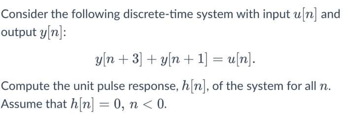 Consider the following discrete-time system with input u[n] and
output y[n]:
y[n + 3] + y[n + 1] = u[n].
Compute the unit pulse response, h[n], of the system for all n.
Assume that h[n] = 0, n < 0.