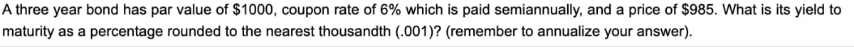 A three year bond has par value of $1000, coupon rate of 6% which is paid semiannually, and a price of $985. What is its yield to
maturity as a percentage rounded to the nearest thousandth (.001)? (remember to annualize your answer).