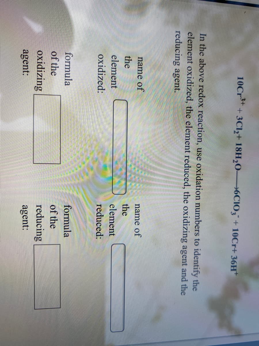 10Cr** + 3Cl,+ 18H,0 6CIO, + 10Cr+ 36H*
In the above redox reaction, use oxidation numbers to identify the
element oxidized, the element reduced, the oxidizing agent and the
reducing agent.
name of
name of
the
the
element
element
oxidized:
reduced:
formula
formula
of the
of the
oxidizing
reducing
agent:
agent:
