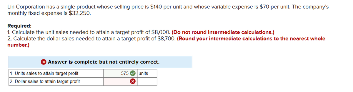 Lin Corporation has a single product whose selling price is $140 per unit and whose variable expense is $70 per unit. The company's
monthly fixed expense is $32,250.
Required:
1. Calculate the unit sales needed to attain a target profit of $8,000. (Do not round intermediate calculations.)
2. Calculate the dollar sales needed to attain a target profit of $8,700. (Round your intermediate calculations to the nearest whole
number.)
> Answer is complete but not entirely correct.
1. Units sales to attain target profit
2. Dollar sales to attain target profit
575 units
X
