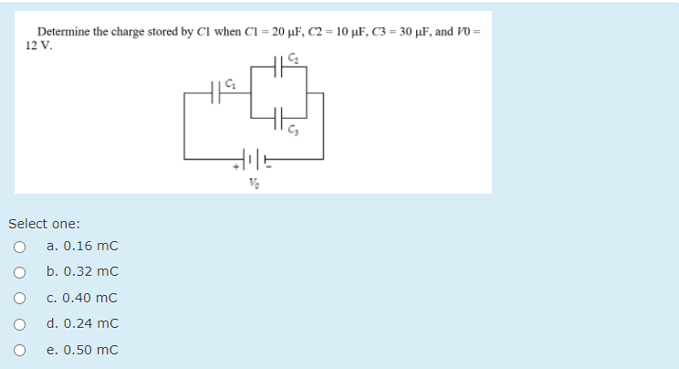 Determine the charge stored by Cl when Cl = 20 µF, C2 = 10 µF, C3 = 30 µF, and Vo =
12 V.
Select one:
a. 0.16 mc
b. 0.32 mc
c. 0.40 mc
d. 0.24 mc
e. 0.50 mc
