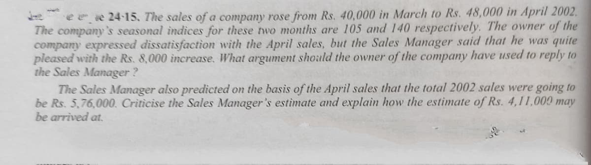 e e e 24-15. The sales of a company rose from Rs. 40,000 in March to Rs. 48,000 in April 2002.
The company's seasonal indices for these two months are 105 and 140 respectively. The owner of the
company expressed dissatisfaction with the April sales, but the Sales Manager said that he was quite
pleased with the Rs. 8,000 increase, What argument should the owner of the company have used to reply to
the Sales Manager?
The Sales Manager also predicted on the basis of the April sales that the total 2002 sales were going to
be Rs. 5,76,000. Criticise the Sales Manager's estimate and explain how the estimate of Rs. 4,11,000 may
be arrived at.
