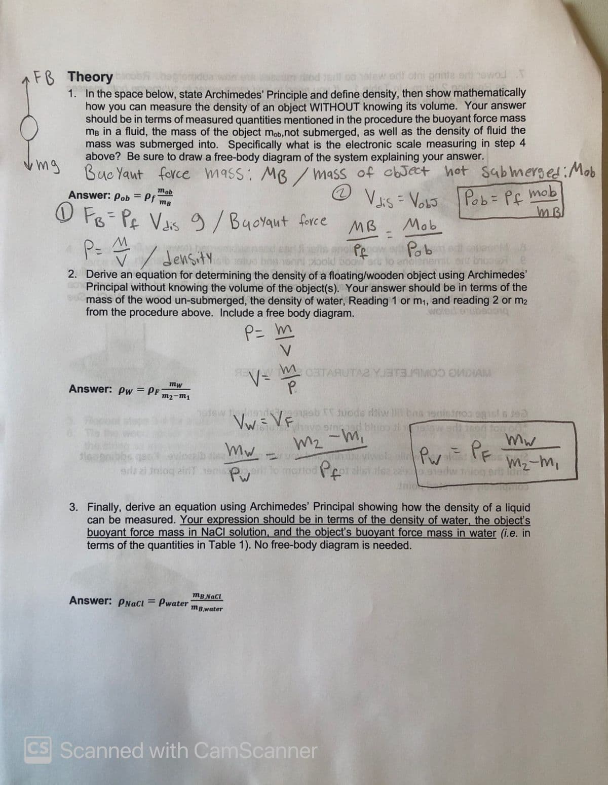 FB Theory
atew erll oini pnite er newo T
1. In the space below, state Archimedes' Principle and define density, then show mathematically
how you can measure the density of an object WITHOUT knowing its volume. Your answer
should be in terms of measured quantities mentioned in the procedure the buoyant force mass
mB in a fluid, the mass of the object mob,not submerged, as well as the density of fluid the
mass was submerged into. Specifically what is the electronic scale measuring in step 4
above? Be sure to draw a free-body diagram of the system explaining your answer.
mg
Buc Yaut force mass: MB /mass of cbJect hot sabmerged:Mob
mob
Answer: Pob= Pf mB
Vas = VoLo Pob= Pf mob
MB
%3D
%3D
O F8 PE Vs 9/Buoyaut force
MB
Mob
%3D
Pob
density
ood sooorPo
ort brooer
2. Derive an equation for determining the density of a floating/wooden object using Archimedes'
Principal without knowing the volume of the object(s). Your answer should be in terms of the
mass of the wood un-submerged, the density of water, Reading 1 or m1, and reading 2 or m2
from the procedure above. Include a free body diagram.
P= m
E W.CETARUTAA YJBT319MOD OMDIAM
V=
mw
Answer: Pw = Pf
m2-m1
hetsw tenendagsb uode riiw lh bas 19nietnoo egist s jea
Whavo omoad bluon ti
M2 -m,
Vw= VF
6. Te
mw
%3)
z ylwel sP PE
vloca
sd zi inlog aid T
mattod
M2-m,
Pw
3. Finally, derive an equation using Archimedes' Principal showing how the density of a liquid
can be measured. Your expression should be in terms of the density of water, the object's
buoyant force mass in NaCl solution, and the objecť's buoyant force mass in water (i.e. in
terms of the quantities in Table 1). No free-body diagram is needed.
mB NaCl
Answer: PNacı = Pwater
%3D
mB,water
CS Scanned with CamScanner
