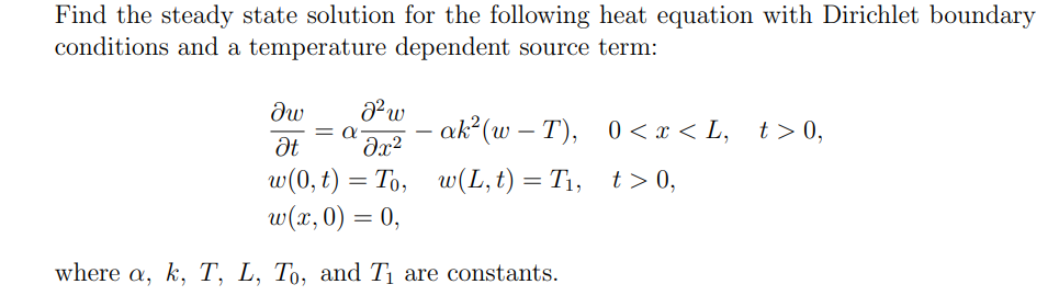 Find the steady state solution for the following heat equation with Dirichlet boundary
conditions and a temperature dependent source term:
Iw
Ət
J² w
= α- ak²(w− T), 0 < x < L,
მ2
-
w(0, t) = To, w(L,t) = T₁, t> 0,
w(x, 0) = 0,
where a, k, T, L, To, and T₁ are constants.
t > 0,