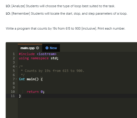 LO: (Analyze) Students will choose the type of loop best suited to the task.
LO: (Remember)] Students will locate the start, stop. and step parameters of a loop.
Write a program that counts by 19s from 615 to 900 (inclusive). Print each number.
maln.cpp O
1 #include <iostream>
2 using namespace std;
New
4- /*
* Counts by 195 from 615 to 900.
*/
7- int main() {
8
10
return 0;
11 }
