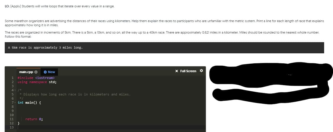 LO: (Apply) Students will write loops that iterate over every value in a range.
Some marathon organizers are advertising the distances of their races using kilometers. Help them explain the races to participants who are unfamiliar with the metric system. Print a line for each length of race that explains
approximately how long it is in miles.
The races are organized in increments of 5km. There is a 5km, a 10km, and so on, all the way up to a 40km race. There are approximately 0.621 miles in a kilometer. Miles should be rounded to the nearest whole number.
Follow this format:
A Skm race is approximately 3 miles long.
O New
I Full Screen ¢
maln.cpp 0
1 #include <iostream>
2 using namespace std;
4
* Displays how long each race is in kilometers and miles.
6
*/
7- int main() {
return 0;
12 }
13
