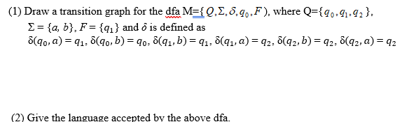 (1) Draw a transition graph for the dfa M={ Q,E, 8.q..F), where Q={g,.g1-42}.
E= {a, b}, F = {q1} and ô is defined as
S(q0, a) = q1-
8(q0, b) = q0, 8(q1, b) = q1. 8(q1, a) = q2, 8(q2, b) = q2, ô(q2, a) = q2
(2) Give the language accepted by the above dfa.
