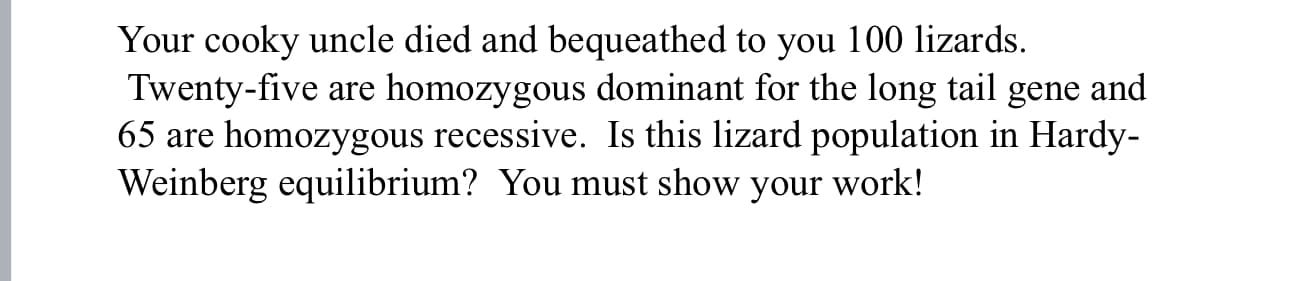 Your cooky uncle died and bequeathed to you 100 lizards.
Twenty-five are
homozygous recessive. Is this lizard population in Hardy-
homozygous dominant for the long tail gene and
65 are
Weinberg equilibrium? You must show your work!
