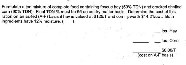 Formulate a ton mixture of complete feed containing fescue hay (50% TDN) and cracked shelled
corn (90% TDN). Final TDN % must be 65 on as dry matter basis. Determine the cost of this
ration on an as-fed (A-F) basis if hay is valued at $125/T and corn iş worth $14.21/cwt. Both
ingredients have 12% moisture. (
Ibs Hay
Ibs Corn
$0.00/T
(cost on A-F basis)
