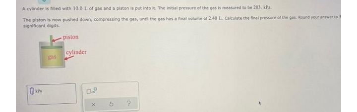 A cylinder is filled with 10.0 L of gas and a piston is put into it. The initial pressure of the gas is measured to be 203. kPa.
The piston is now pushed down, compressing the gas, until the gas has a final volume of 2.40 L. Calculate the final pressure of the gas. Round your answer to 3
significant digits.
piston
cylinder
gas

