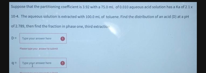 Suppose that the partitioning coefficient is 3.92 with a 75.0 mL of 0.010 aqueous acid solution has a Ka of 2.lx
10-4. The aqueous solution is extracted with 100.0 mL of toluene. Find the distribution of an acid (D) at a pH
of 2.789, then find the fraction in phase one, third extraction
D =
Type your answer here
Please type your answer to submit
q=
Type your answer here
