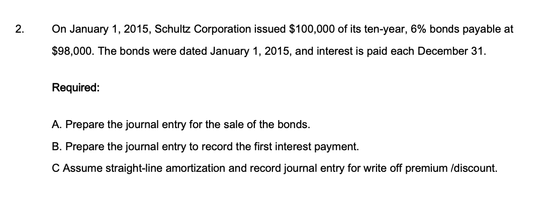 2.
On January 1, 2015, Schultz Corporation issued $100,000 of its ten-year, 6% bonds payable at
$98,000. The bonds were dated January 1, 2015, and interest is paid each December 31.
Required:
A. Prepare the journal entry for the sale of the bonds.
B. Prepare the journal entry to record the first interest payment.
C Assume straight-line amortization and record journal entry for write off premium /discount.