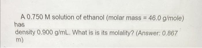 A 0.750 M solution of ethanol (molar mass = 46.0 g/mole)
has
density 0.900 g/mL. What is is its molality? (Answer: 0.867
m)