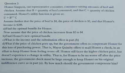 Question 2:
Homer Simpson, our representative consumer, consumes varying amounts of beef and
chicken. Assume that B = quantity of beef consumed, and that C = quantity of chicken
consumed, Homer's utility function is given as:
U=BC
Assume further that the price of beef is $4, the price of chicken is $2, and that Homer's
income is $200.
a)Find the optimal bundle for Homer.
Now assume that the price of chicken increases from $2 to $4
b)Find Homer's new optimal bundle
c)What is the income and the substitution effect in part (b)
d)What if the price of chicken goes up, but the government offers to compensate Homer for
this loss of purchasing power. That is, Mayor Quimby offers to mail Homer a check, in an
effort to keep Homer from feeling worse off. Homer still faces the higher chicken price, but
doesn't experience a change in utility. That is, for Homer to be no worse off after the price
increase, the government check must be large enough to keep Homer on his original
indifference curve as in part (a). By how much should the government compensate him?