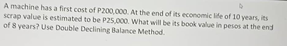 4
A machine has a first cost of P200,000. At the end of its economic life of 10 years, its
scrap value is estimated to be P25,000. What will be its book value in pesos at the end
of 8 years? Use Double Declining Balance Method.