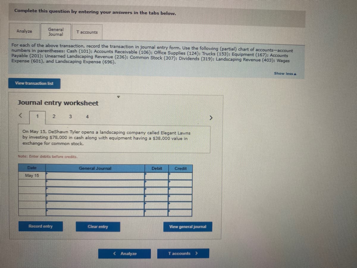 Complete this question by entering your answers in the tabs below.
Analyze
General
Journal
T accounts
For each of the above transaction, record the transaction in journal entry form. Use the following (partial) chart of accounts-account
numbers in parentheses: Cash (101); Accounts Receivable (106); Office Supplies (124); Trucks (153); Equipment (167); Accounts
Payable (201): Unearned Landscaping Revenue (236); Common Stock (307); Dividends (319); Landscaping Revenue (403); Wages
Expense (601), and Landscaping Expense (696).
Show less A
View transaction list
Journal entry worksheet
1
3
4
On May 15, DeShawn Tyler opens a landscaping company called Elegant Lavns
by investing $78,000 in cash along with equipment having a $38,000 value in
exchange for common stock.
Nate: Enter debits before credits.
Date
General Journal
Debit
Credit
May 15
Record entry
Clear entry
View general journal
< Analyze
T accounts
