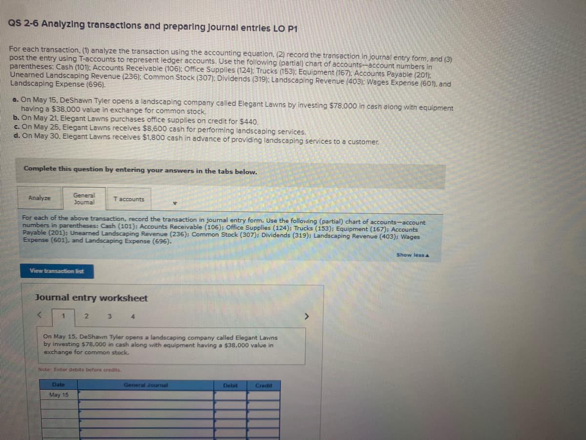 QS 2-6 Analyzing transactlons and preparlng Journal entrles LO P1
For each transaction, (1) analyze the transaction using the accounting equation, (2) record the transaction in journal entry form, and (3)
post the entry using T-accounts to represent ledger accounts. Use the following (partial) chart of accounts-account numbers in
parentheses: Cash (101): Accounts Receivable (106): Office Supplies (124): Trucks (153): Equipment (167): Accounts Payable (201):
Unearned Landscaping Revenue (236): Common Stock (307): Dividends (319): Landscaping Revenue (403); Wages Expense (601). and
Landscaping Expense (696).
a. On May 15. DeShawn Tyler opens a landscaping company called Elegant Lawns by investing $78.000 in cash along with equipment
having a $38.000 value in exchange for common stock.
b. On May 21. Elegant Lawns purchases office supplies on credit for $440.
c. On May 25, Elegant Lawns receives $8,600 cash for performing landscaping services.
d. On May 30., Elegant Lawns receives $1,800 cash in advance of providing landscaping services to a customer.
Complete this question by entering your answers in the tabs below.
Analyze
General
Joumal
Taccounts
For each of the above transaction, record the transaction in journal entry form. Use the following (partial) chart of accounts-account
numbers in parentheses: Cash (101); Accounts Receivable (106); Office Supplies (124); Trucks (153); Equipment (167); Accounts
Payable (201): Unearned Landscaping Revenue (236); Common Stock (307); Dividends (319); Landscaping Revenue (403); Wages
Expense (601), and Landscaping Expense (696).
Show lessA
View transaction list
Journal entry worksheet
1
3
<>
On May 15, DeShawn Tyler opens a landscaping company called Elegant Lawns
by investing $78,000 in cash along with equipment having a $38,000 value in
exchange for common stock.
Note: Enter debits before credits.
Date
General Journal
Debit
Credit
May 15
