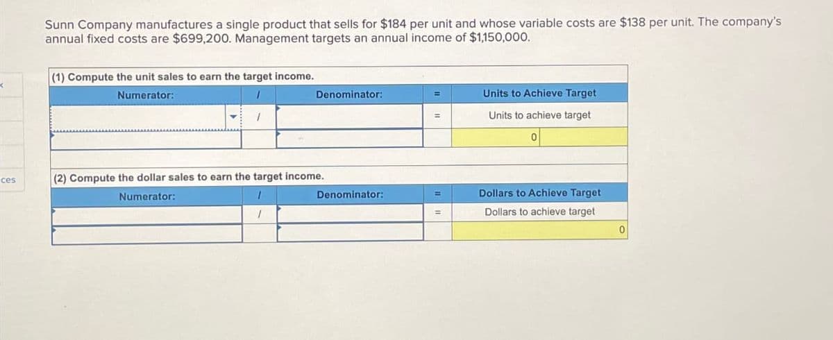 ces
Sunn Company manufactures a single product that sells for $184 per unit and whose variable costs are $138 per unit. The company's
annual fixed costs are $699,200. Management targets an annual income of $1,150,000.
(1) Compute the unit sales to earn the target income.
Numerator:
1
1
Denominator:
(2) Compute the dollar sales to earn the target income.
Numerator:
1
1
Denominator:
=
=
=
=
Units to Achieve Target
Units to achieve target
0
Dollars to Achieve Target
Dollars to achieve target
0