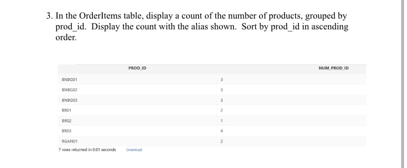 3. In the OrderItems table, display a count of the number of products, grouped by
prod_id. Display the count with the alias shown. Sort by prod_id in ascending
order.
BNBG01
BNBG02
BNBG03
BRO1
BRO2
BRO3
RGANO1
7 rows returned in 0.01 seconds
PROD_ID
Download
3
3
3
2
1
4
2
NUM_PROD_ID